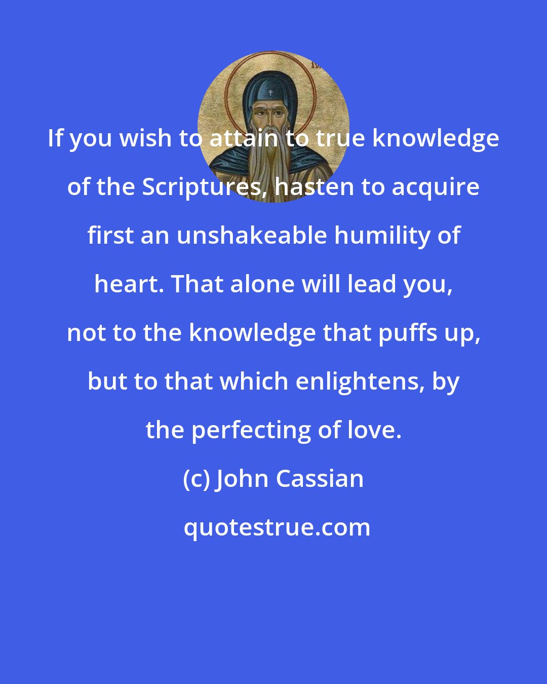 John Cassian: If you wish to attain to true knowledge of the Scriptures, hasten to acquire first an unshakeable humility of heart. That alone will lead you, not to the knowledge that puffs up, but to that which enlightens, by the perfecting of love.