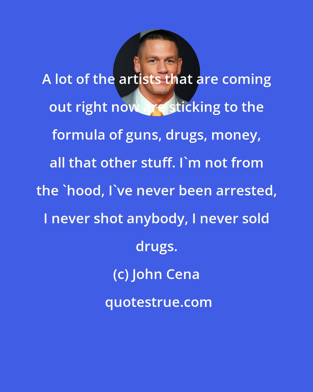 John Cena: A lot of the artists that are coming out right now are sticking to the formula of guns, drugs, money, all that other stuff. I'm not from the 'hood, I've never been arrested, I never shot anybody, I never sold drugs.