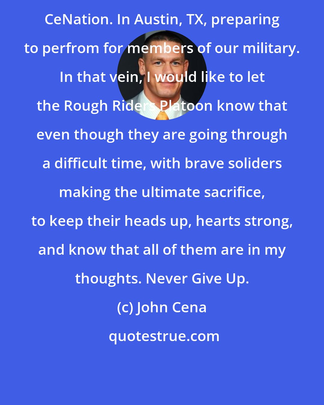 John Cena: CeNation. In Austin, TX, preparing to perfrom for members of our military. In that vein, I would like to let the Rough Riders Platoon know that even though they are going through a difficult time, with brave soliders making the ultimate sacrifice, to keep their heads up, hearts strong, and know that all of them are in my thoughts. Never Give Up.