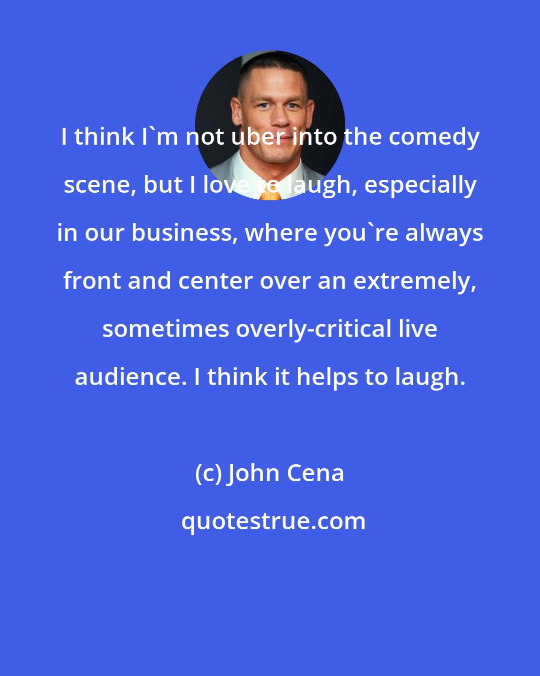 John Cena: I think I'm not uber into the comedy scene, but I love to laugh, especially in our business, where you're always front and center over an extremely, sometimes overly-critical live audience. I think it helps to laugh.