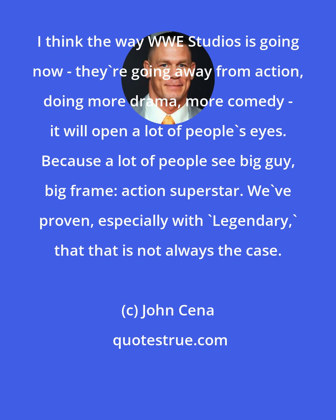 John Cena: I think the way WWE Studios is going now - they're going away from action, doing more drama, more comedy - it will open a lot of people's eyes. Because a lot of people see big guy, big frame: action superstar. We've proven, especially with 'Legendary,' that that is not always the case.