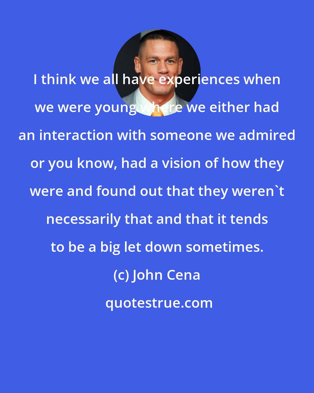 John Cena: I think we all have experiences when we were young where we either had an interaction with someone we admired or you know, had a vision of how they were and found out that they weren't necessarily that and that it tends to be a big let down sometimes.