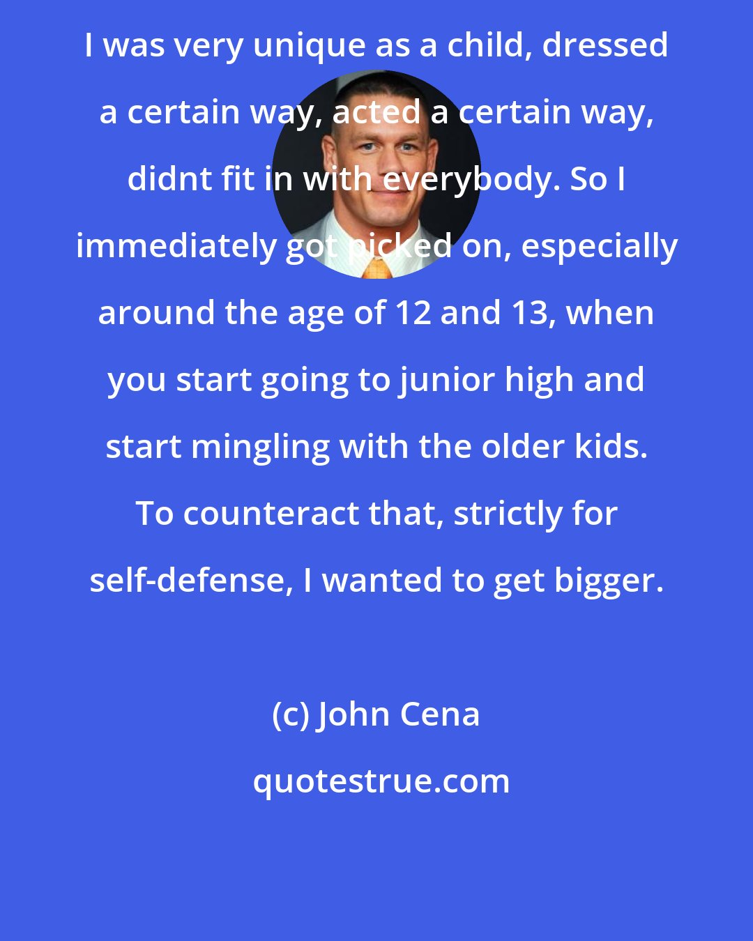 John Cena: I was very unique as a child, dressed a certain way, acted a certain way, didnt fit in with everybody. So I immediately got picked on, especially around the age of 12 and 13, when you start going to junior high and start mingling with the older kids. To counteract that, strictly for self-defense, I wanted to get bigger.