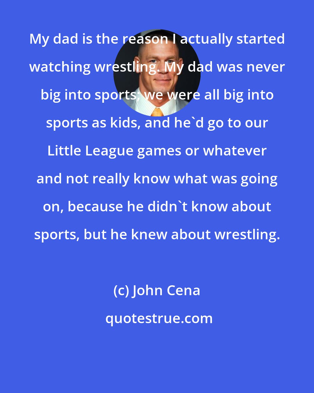 John Cena: My dad is the reason I actually started watching wrestling. My dad was never big into sports; we were all big into sports as kids, and he'd go to our Little League games or whatever and not really know what was going on, because he didn't know about sports, but he knew about wrestling.