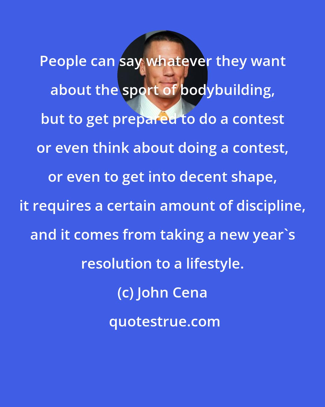 John Cena: People can say whatever they want about the sport of bodybuilding, but to get prepared to do a contest or even think about doing a contest, or even to get into decent shape, it requires a certain amount of discipline, and it comes from taking a new year's resolution to a lifestyle.