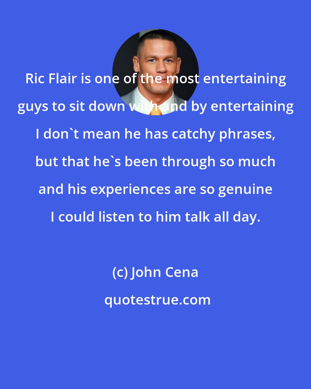 John Cena: Ric Flair is one of the most entertaining guys to sit down with and by entertaining I don't mean he has catchy phrases, but that he's been through so much and his experiences are so genuine I could listen to him talk all day.