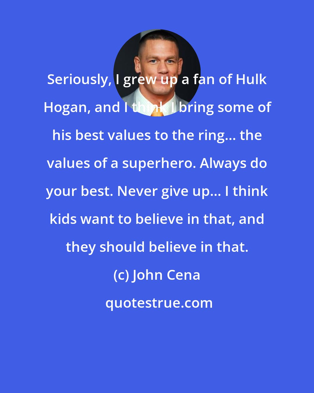 John Cena: Seriously, I grew up a fan of Hulk Hogan, and I think I bring some of his best values to the ring... the values of a superhero. Always do your best. Never give up... I think kids want to believe in that, and they should believe in that.