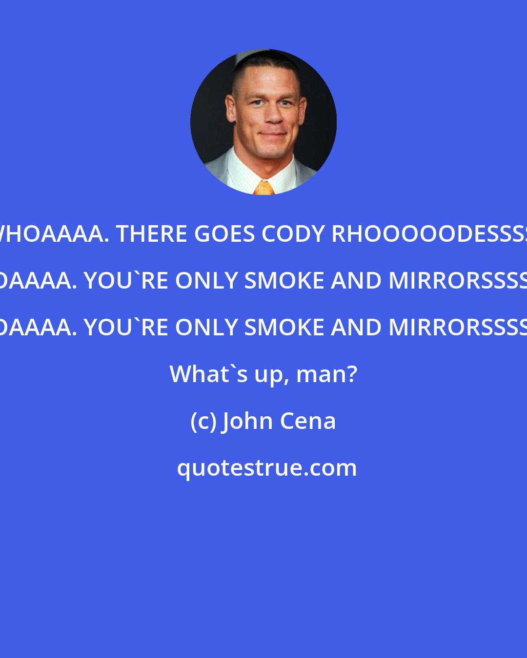 John Cena: WHOAAAA. THERE GOES CODY RHOOOOODESSSS. WHOAAAA. YOU'RE ONLY SMOKE AND MIRRORSSSSSSS. WHOAAAA. YOU'RE ONLY SMOKE AND MIRRORSSSSSSS. What's up, man?