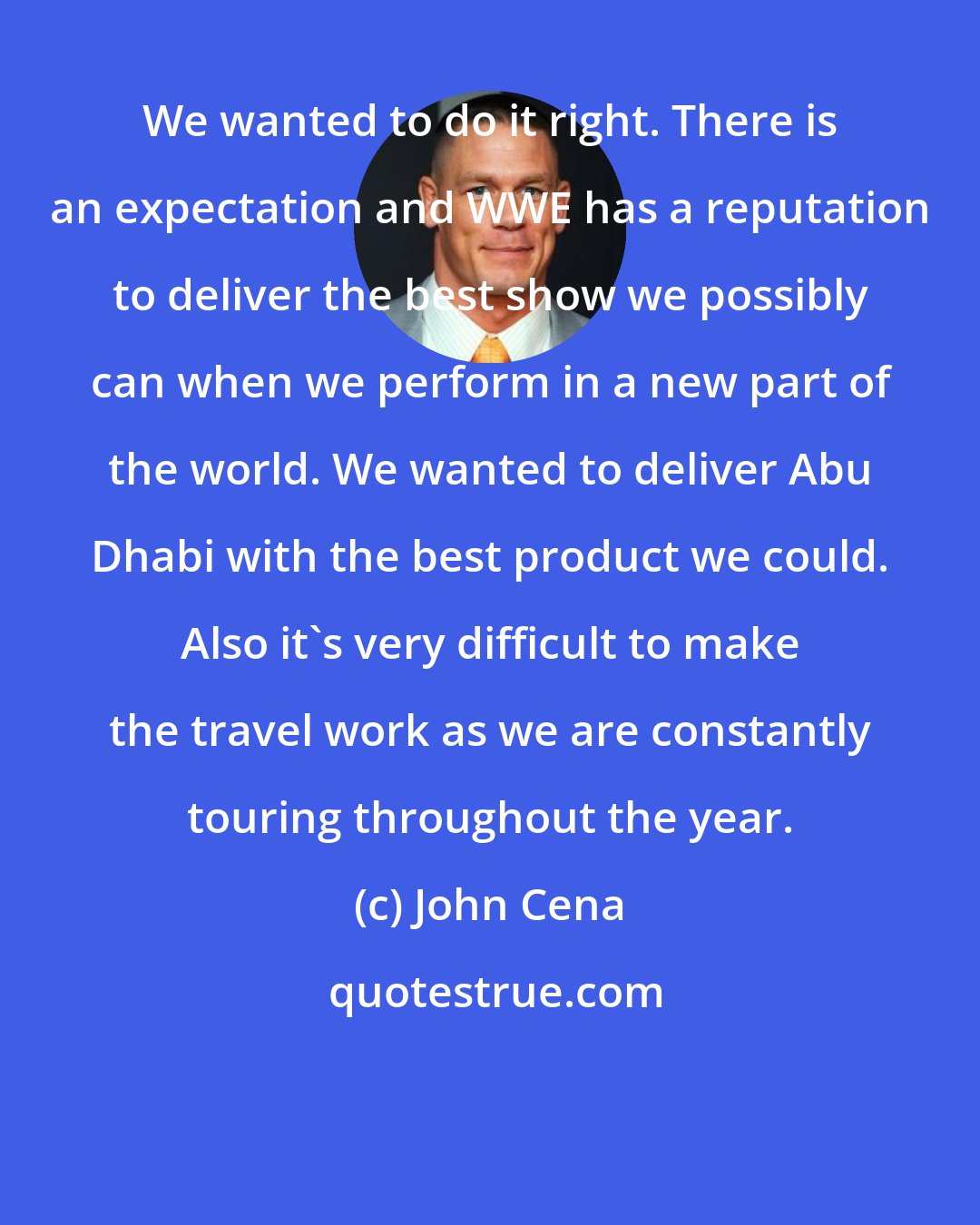 John Cena: We wanted to do it right. There is an expectation and WWE has a reputation to deliver the best show we possibly can when we perform in a new part of the world. We wanted to deliver Abu Dhabi with the best product we could. Also it's very difficult to make the travel work as we are constantly touring throughout the year.