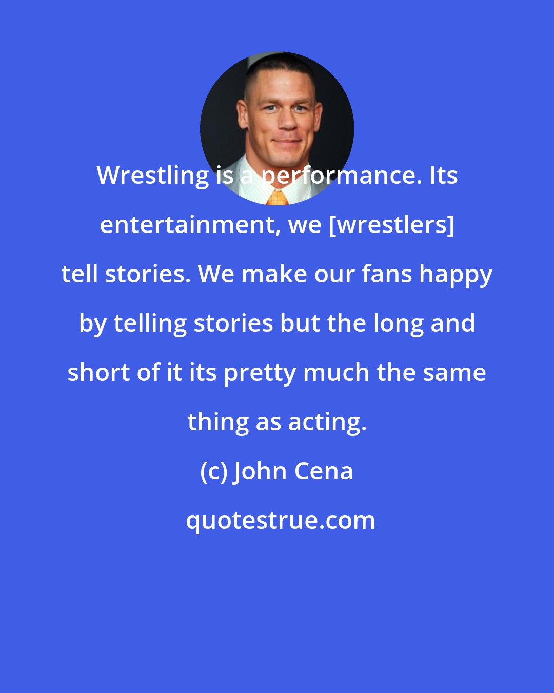 John Cena: Wrestling is a performance. Its entertainment, we [wrestlers] tell stories. We make our fans happy by telling stories but the long and short of it its pretty much the same thing as acting.