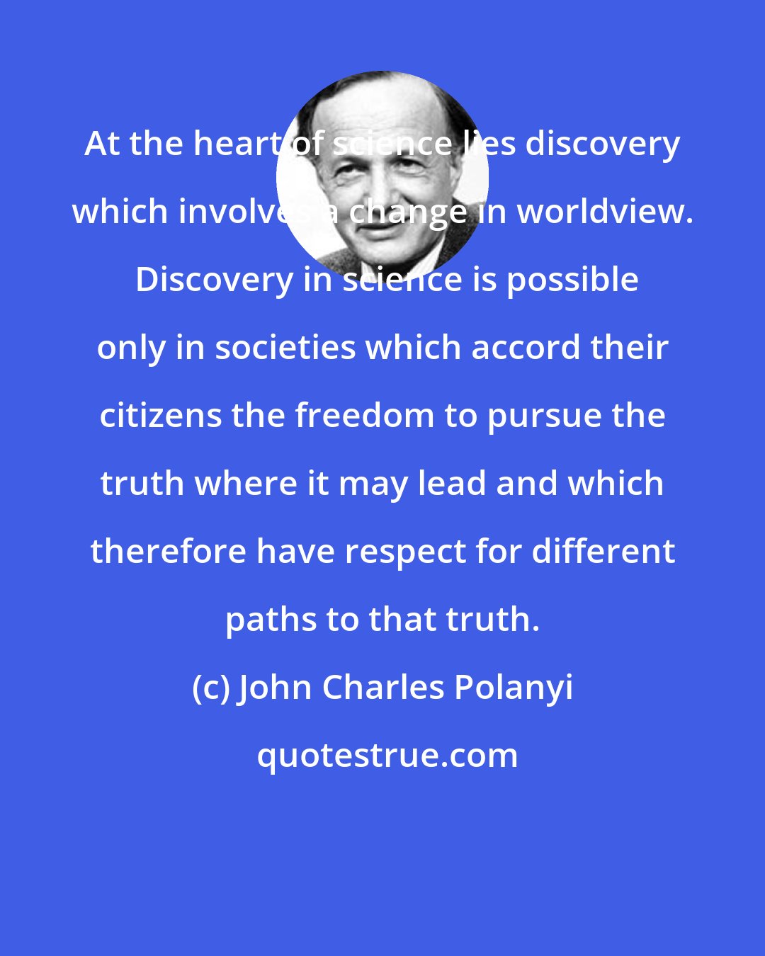 John Charles Polanyi: At the heart of science lies discovery which involves a change in worldview.  Discovery in science is possible only in societies which accord their citizens the freedom to pursue the truth where it may lead and which therefore have respect for different paths to that truth.