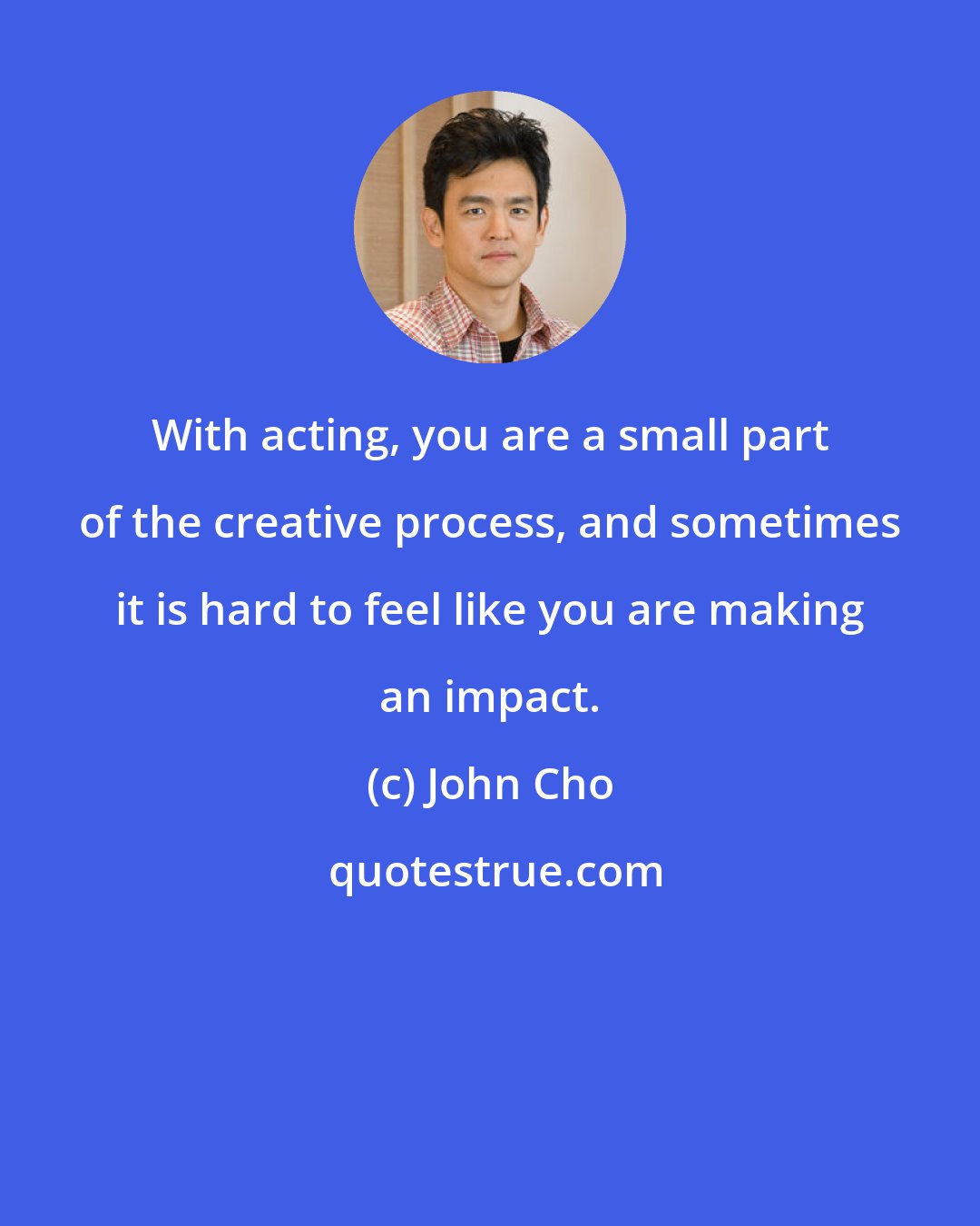 John Cho: With acting, you are a small part of the creative process, and sometimes it is hard to feel like you are making an impact.