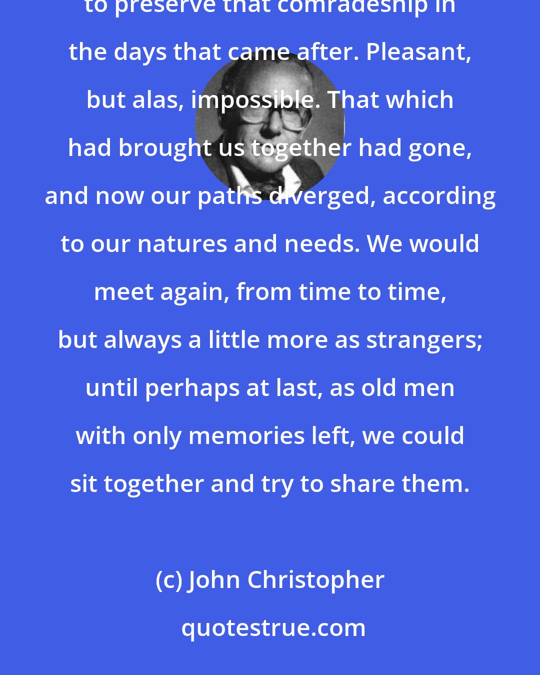 John Christopher: I was remembering the things we had done together, the times we had had. It would have been pleasant to preserve that comradeship in the days that came after. Pleasant, but alas, impossible. That which had brought us together had gone, and now our paths diverged, according to our natures and needs. We would meet again, from time to time, but always a little more as strangers; until perhaps at last, as old men with only memories left, we could sit together and try to share them.
