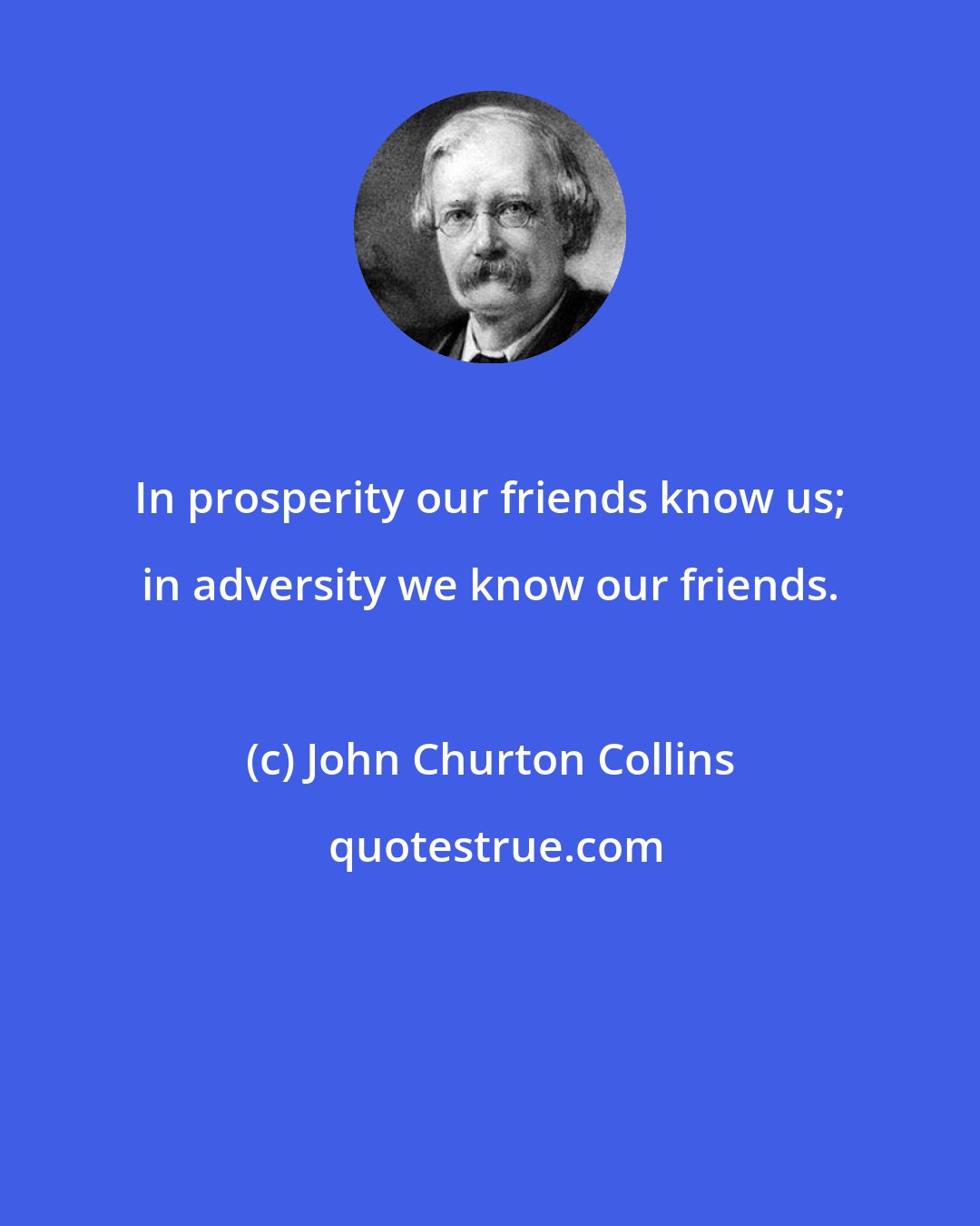 John Churton Collins: In prosperity our friends know us; in adversity we know our friends.