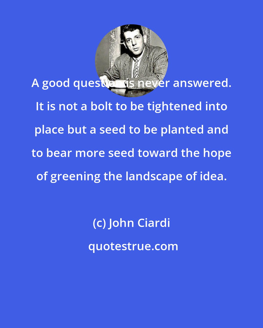 John Ciardi: A good question is never answered. It is not a bolt to be tightened into place but a seed to be planted and to bear more seed toward the hope of greening the landscape of idea.