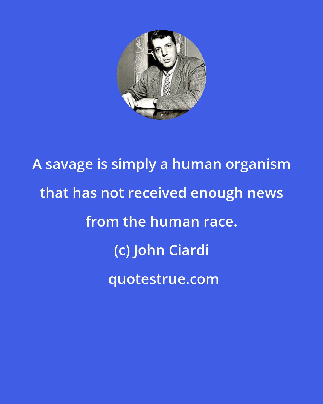 John Ciardi: A savage is simply a human organism that has not received enough news from the human race.