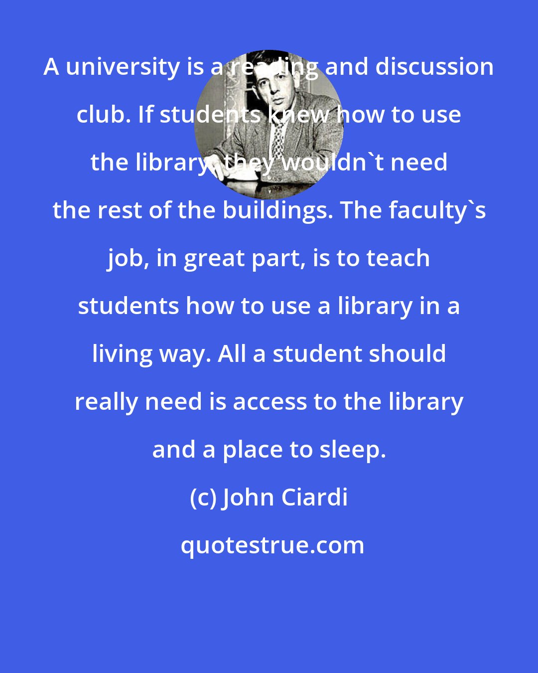 John Ciardi: A university is a reading and discussion club. If students knew how to use the library, they wouldn't need the rest of the buildings. The faculty's job, in great part, is to teach students how to use a library in a living way. All a student should really need is access to the library and a place to sleep.