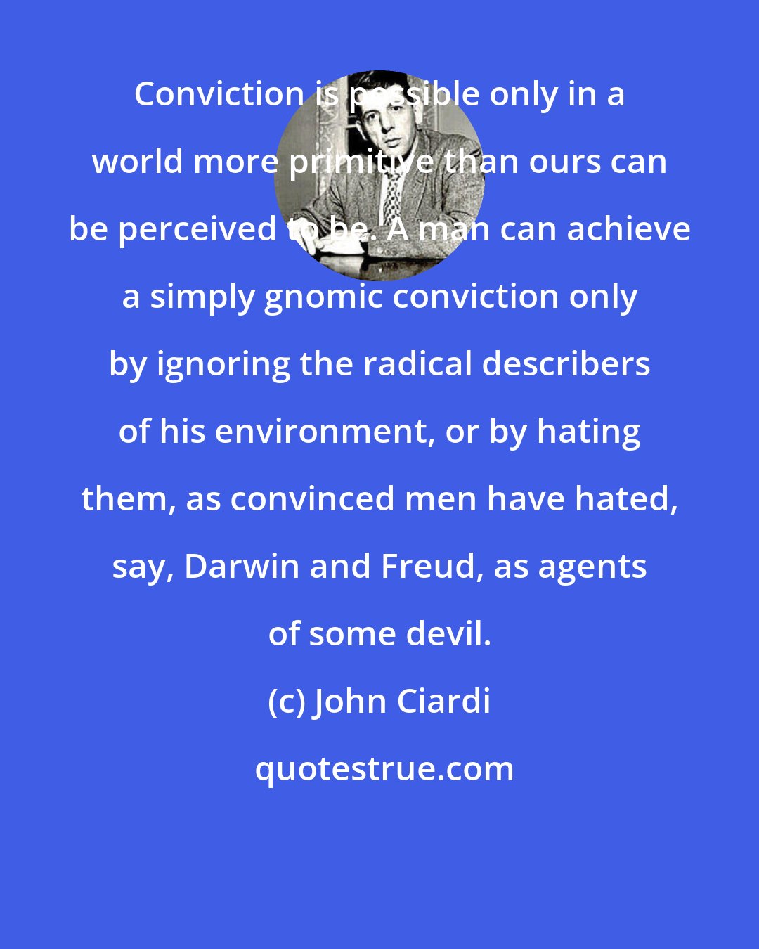 John Ciardi: Conviction is possible only in a world more primitive than ours can be perceived to be. A man can achieve a simply gnomic conviction only by ignoring the radical describers of his environment, or by hating them, as convinced men have hated, say, Darwin and Freud, as agents of some devil.