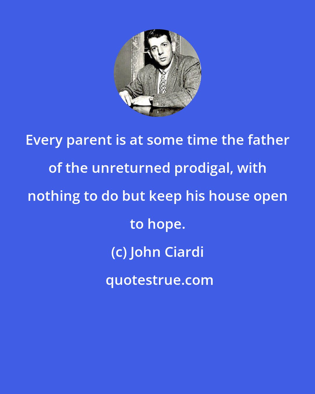 John Ciardi: Every parent is at some time the father of the unreturned prodigal, with nothing to do but keep his house open to hope.