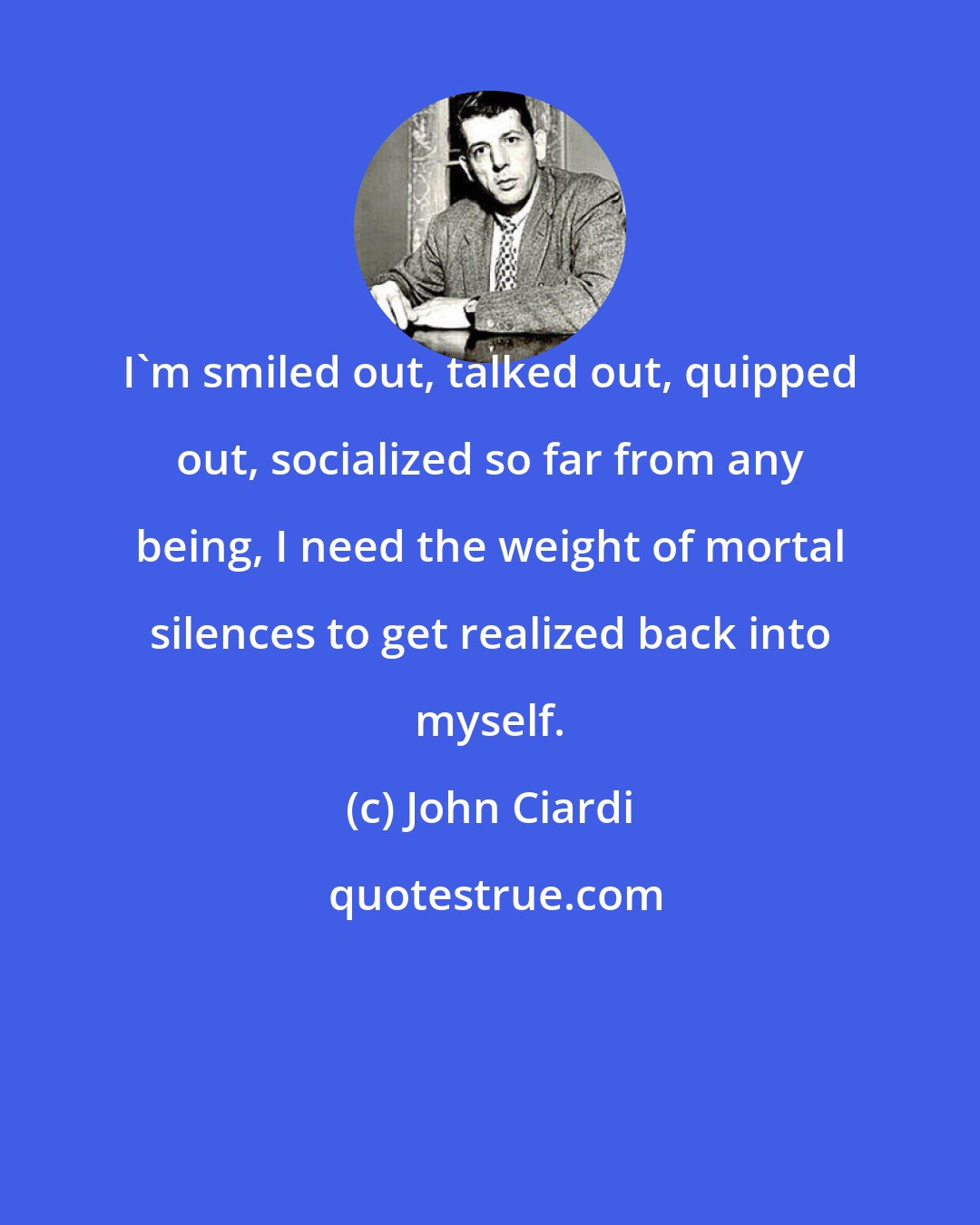 John Ciardi: I'm smiled out, talked out, quipped out, socialized so far from any being, I need the weight of mortal silences to get realized back into myself.