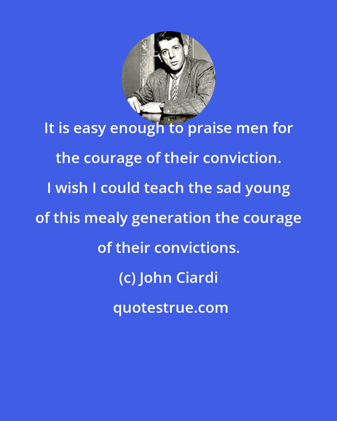 John Ciardi: It is easy enough to praise men for the courage of their conviction. I wish I could teach the sad young of this mealy generation the courage of their convictions.