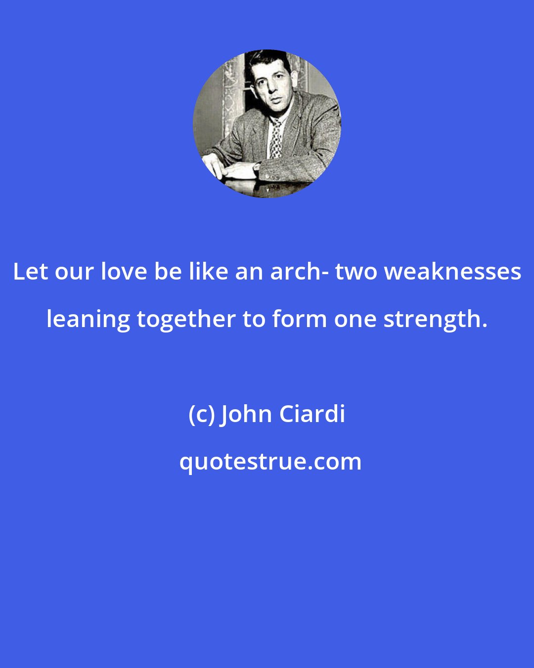 John Ciardi: Let our love be like an arch- two weaknesses leaning together to form one strength.