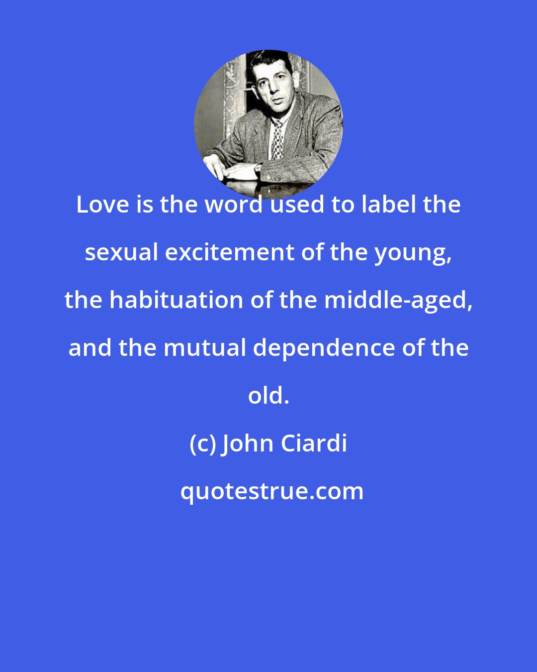 John Ciardi: Love is the word used to label the sexual excitement of the young, the habituation of the middle-aged, and the mutual dependence of the old.