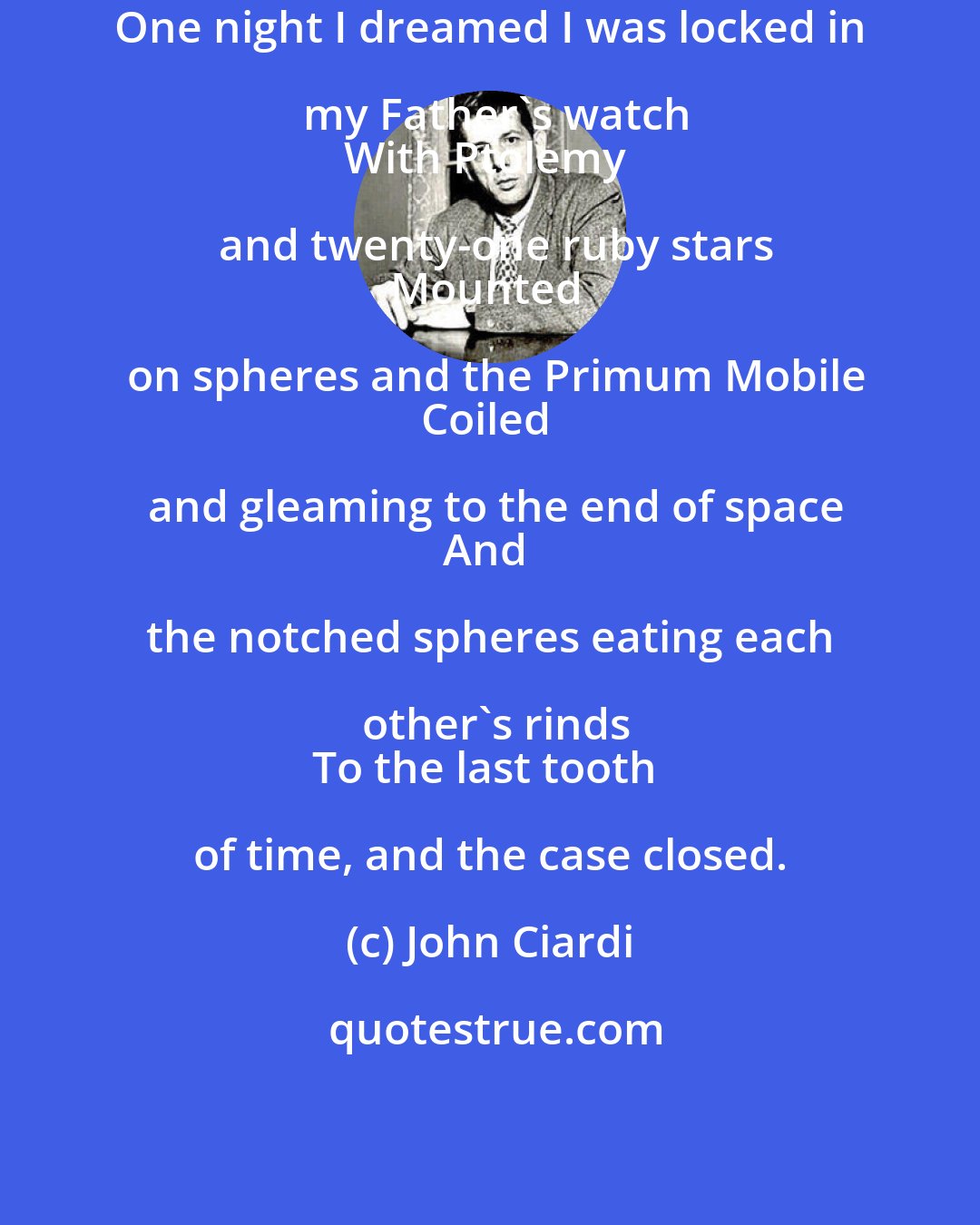 John Ciardi: One night I dreamed I was locked in my Father's watch
With Ptolemy and twenty-one ruby stars
Mounted on spheres and the Primum Mobile
Coiled and gleaming to the end of space
And the notched spheres eating each other's rinds
To the last tooth of time, and the case closed.