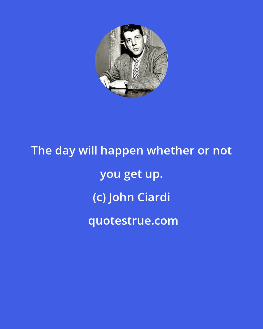 John Ciardi: The day will happen whether or not you get up.