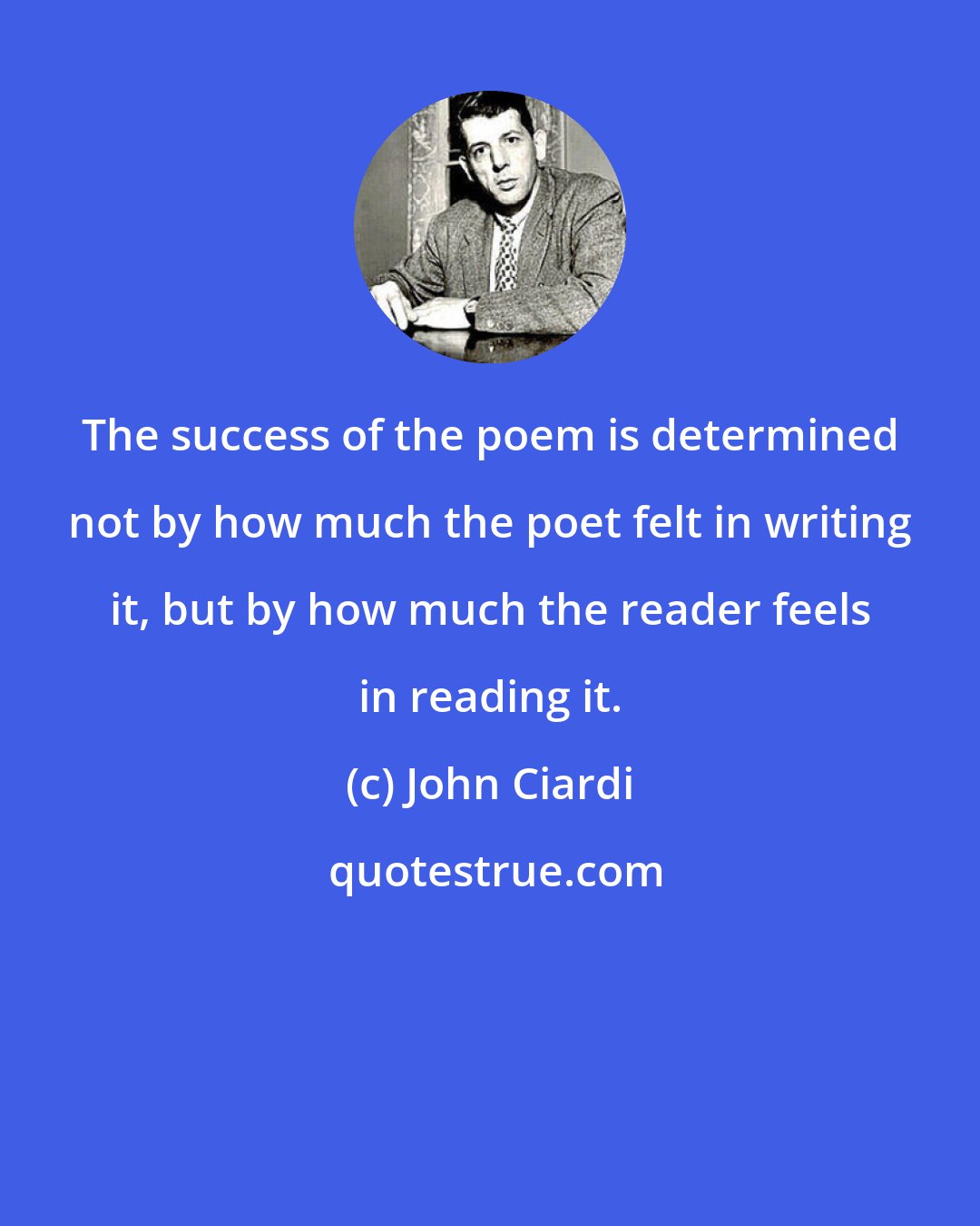 John Ciardi: The success of the poem is determined not by how much the poet felt in writing it, but by how much the reader feels in reading it.