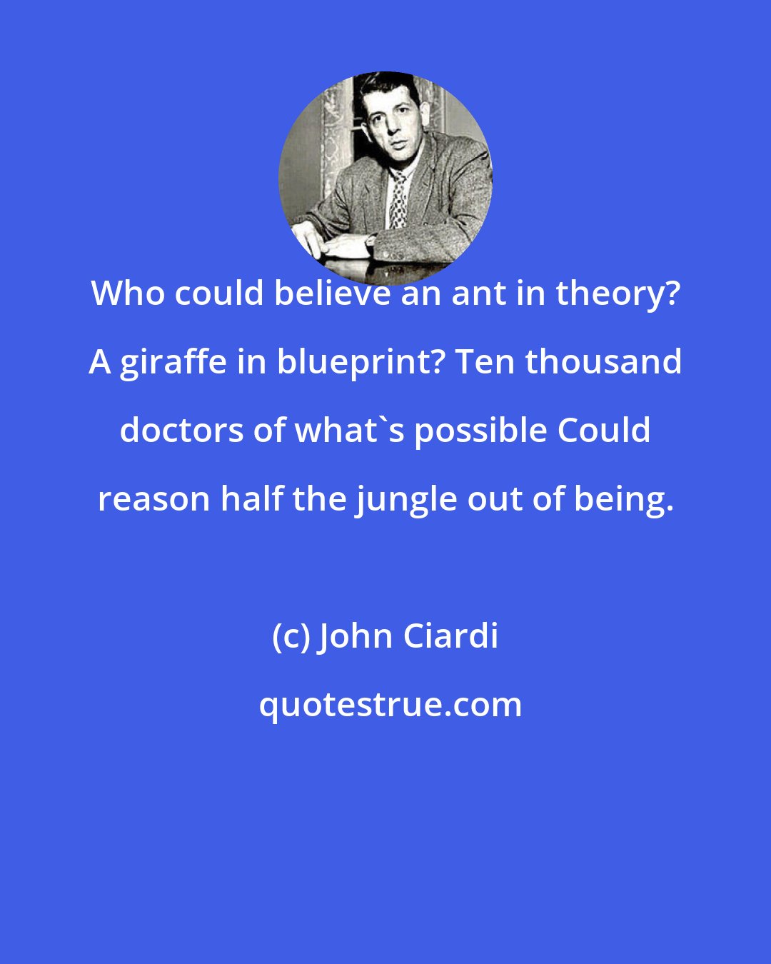 John Ciardi: Who could believe an ant in theory? A giraffe in blueprint? Ten thousand doctors of what's possible Could reason half the jungle out of being.