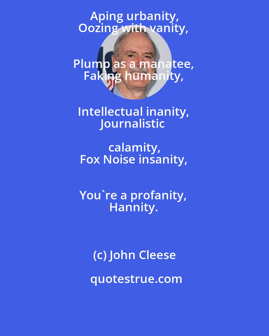 John Cleese: Aping urbanity, 
Oozing with vanity, 
Plump as a manatee, 
Faking humanity, 
Intellectual inanity, 
Journalistic calamity, 
Fox Noise insanity, 
You're a profanity, 
Hannity.