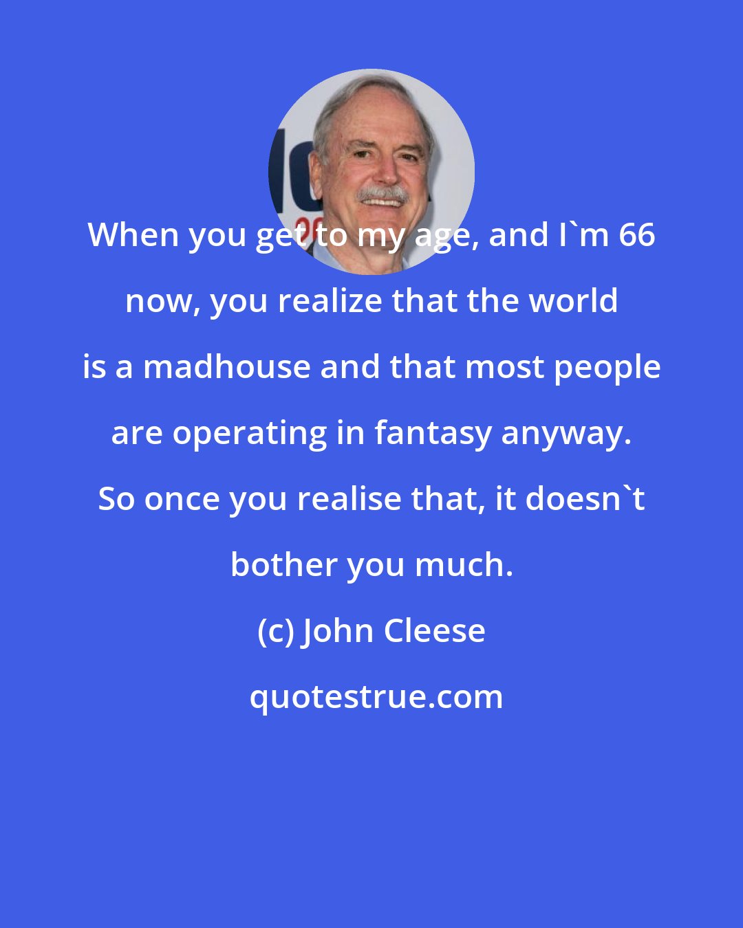 John Cleese: When you get to my age, and I'm 66 now, you realize that the world is a madhouse and that most people are operating in fantasy anyway. So once you realise that, it doesn't bother you much.