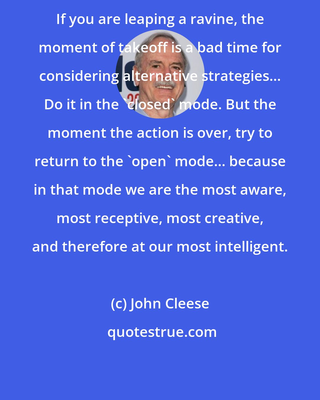John Cleese: If you are leaping a ravine, the moment of takeoff is a bad time for considering alternative strategies... Do it in the 'closed' mode. But the moment the action is over, try to return to the 'open' mode... because in that mode we are the most aware, most receptive, most creative, and therefore at our most intelligent.