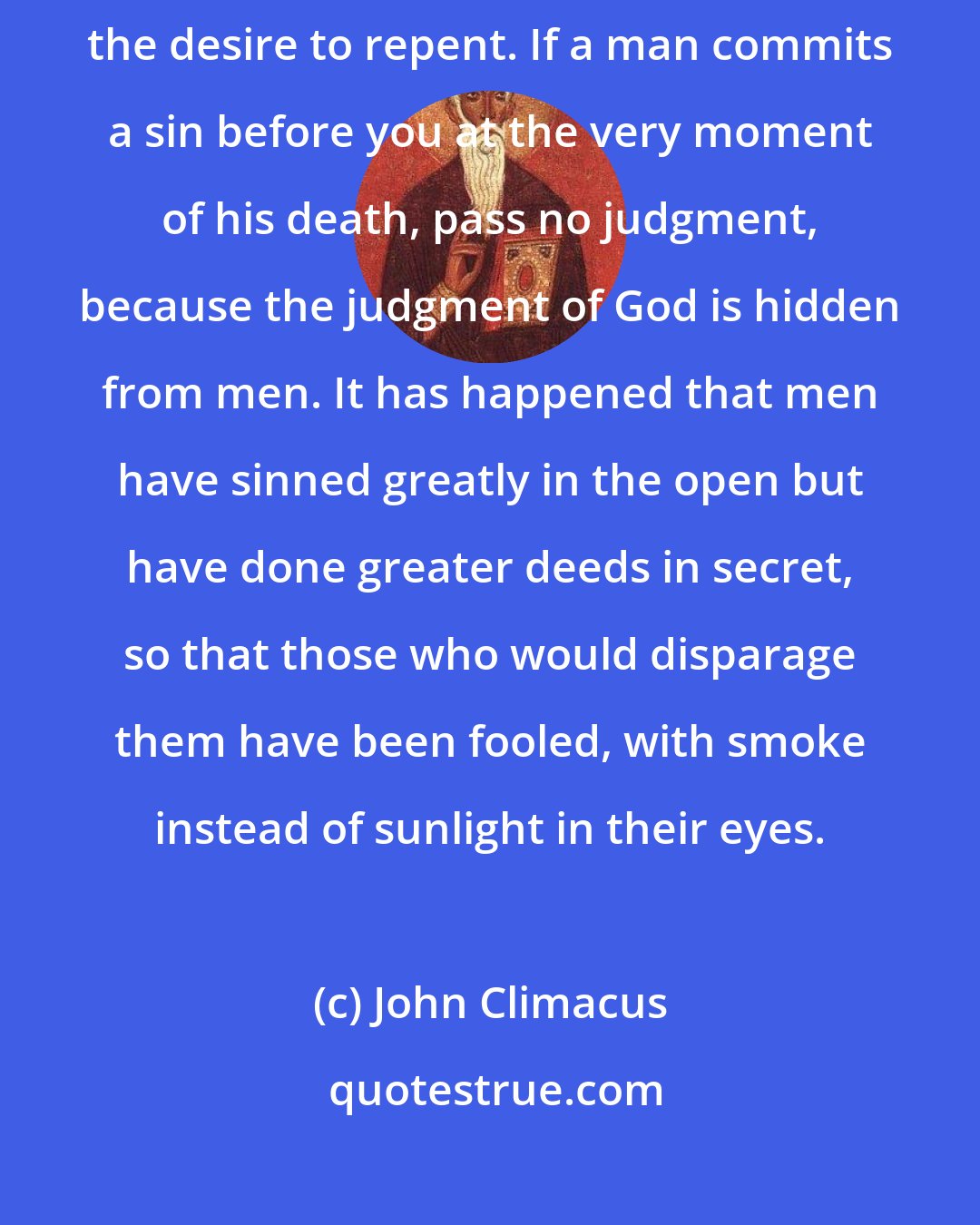 John Climacus: Fire and water do not mix, neither can you mix judgment of others with the desire to repent. If a man commits a sin before you at the very moment of his death, pass no judgment, because the judgment of God is hidden from men. It has happened that men have sinned greatly in the open but have done greater deeds in secret, so that those who would disparage them have been fooled, with smoke instead of sunlight in their eyes.