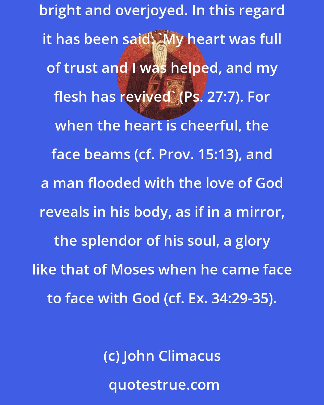 John Climacus: Holy love has a way of consuming some. This is what is meant by the one who said, 'You have ravished our hearts' (Sg. Of Sgs. 4:9). And it makes others bright and overjoyed. In this regard it has been said: 'My heart was full of trust and I was helped, and my flesh has revived' (Ps. 27:7). For when the heart is cheerful, the face beams (cf. Prov. 15:13), and a man flooded with the love of God reveals in his body, as if in a mirror, the splendor of his soul, a glory like that of Moses when he came face to face with God (cf. Ex. 34:29-35).
