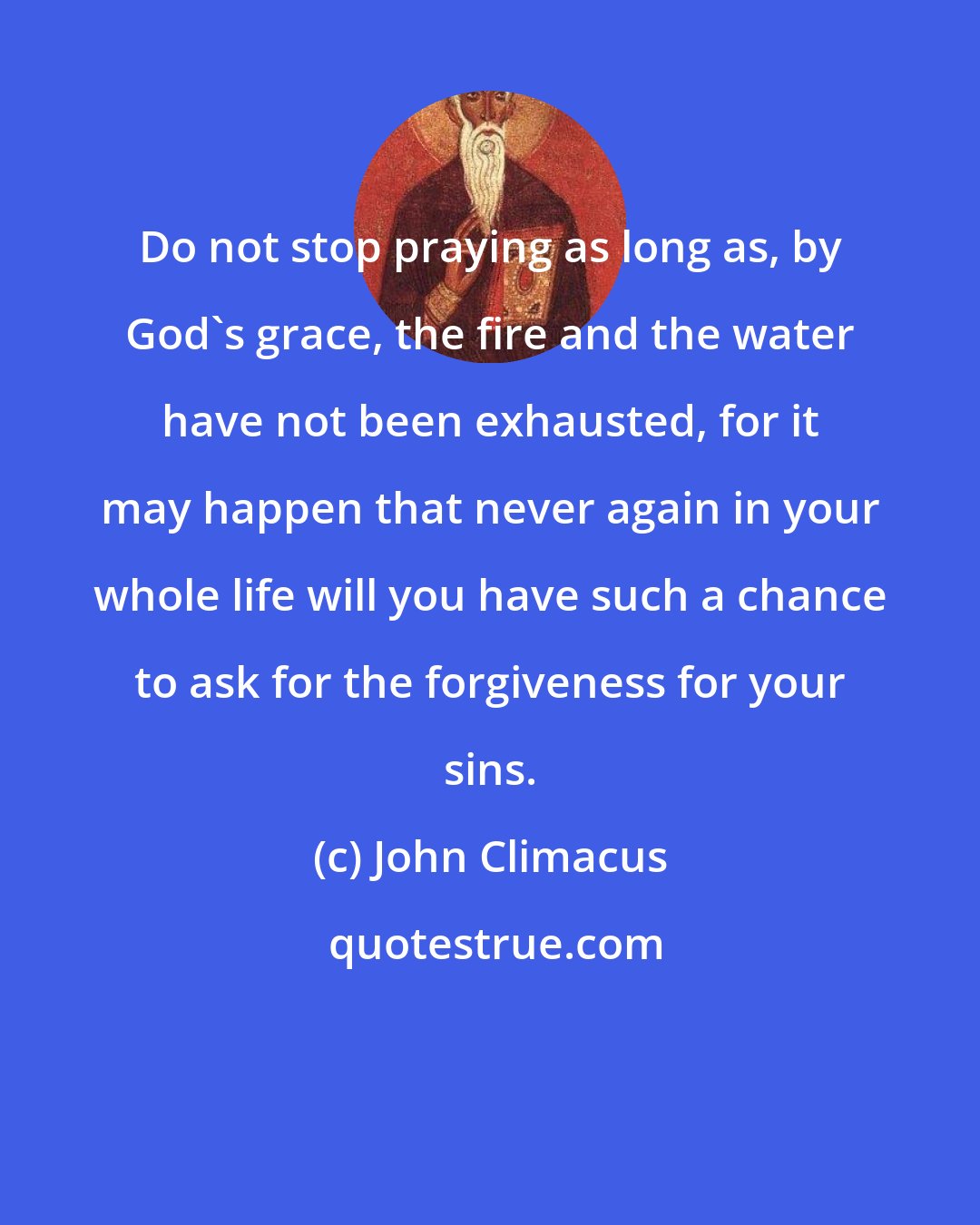 John Climacus: Do not stop praying as long as, by God's grace, the fire and the water have not been exhausted, for it may happen that never again in your whole life will you have such a chance to ask for the forgiveness for your sins.