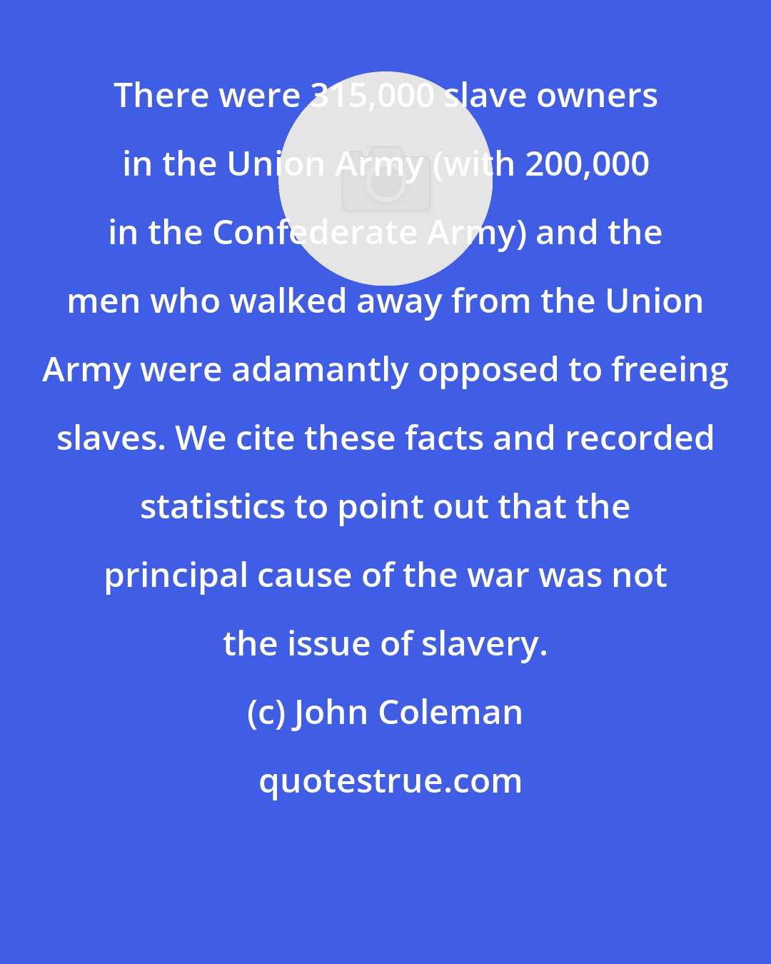 John Coleman: There were 315,000 slave owners in the Union Army (with 200,000 in the Confederate Army) and the men who walked away from the Union Army were adamantly opposed to freeing slaves. We cite these facts and recorded statistics to point out that the principal cause of the war was not the issue of slavery.
