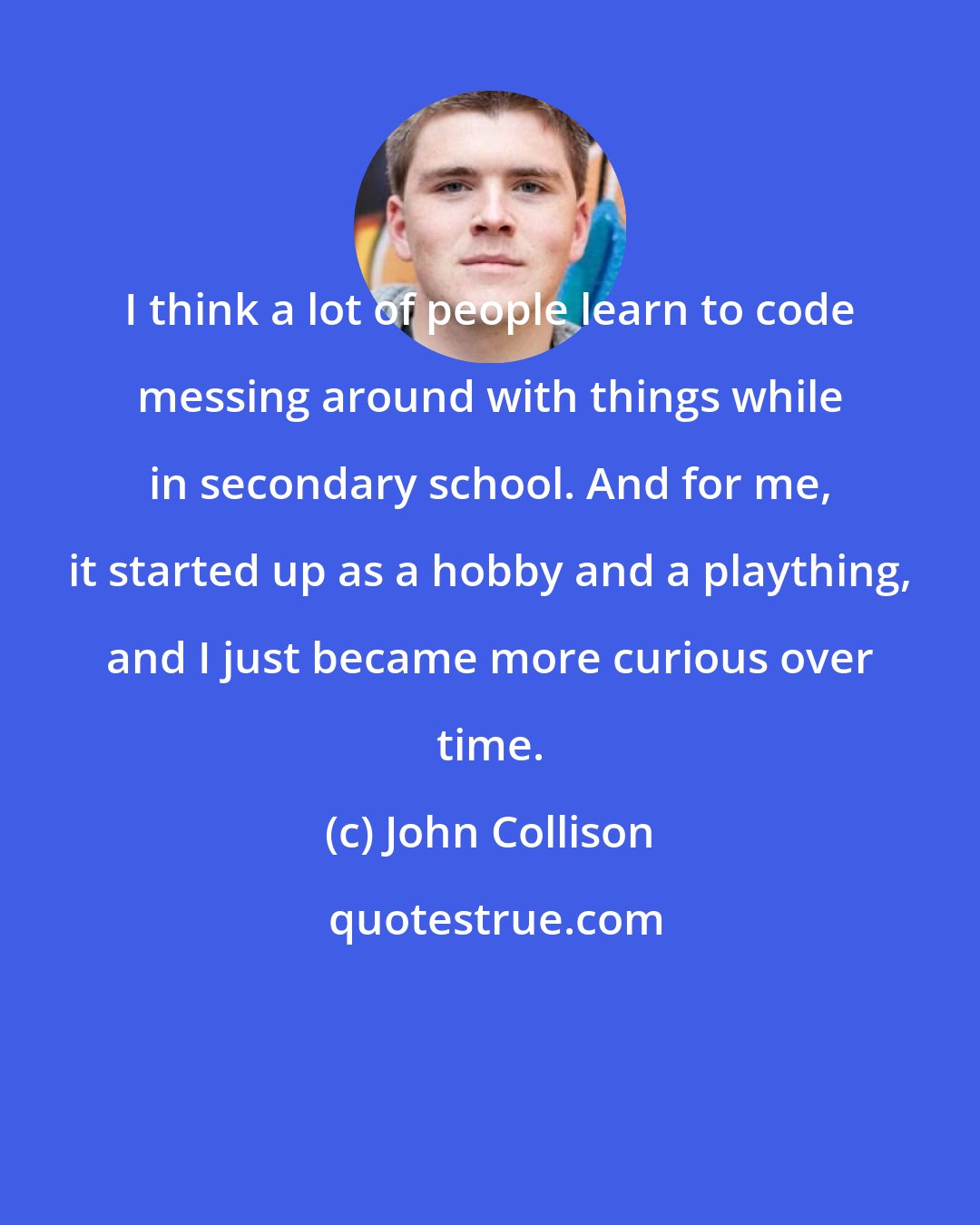 John Collison: I think a lot of people learn to code messing around with things while in secondary school. And for me, it started up as a hobby and a plaything, and I just became more curious over time.