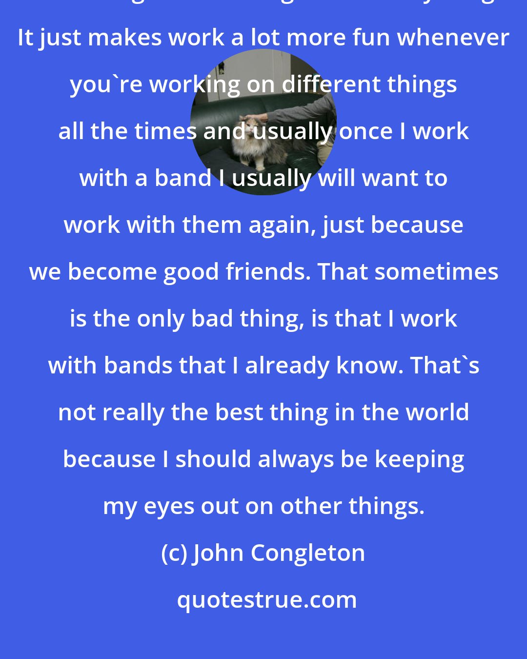 John Congleton: I'm just a music fan. I like pretty much all types of music, and I feel like I can get something out of everything. It just makes work a lot more fun whenever you're working on different things all the times and usually once I work with a band I usually will want to work with them again, just because we become good friends. That sometimes is the only bad thing, is that I work with bands that I already know. That's not really the best thing in the world because I should always be keeping my eyes out on other things.