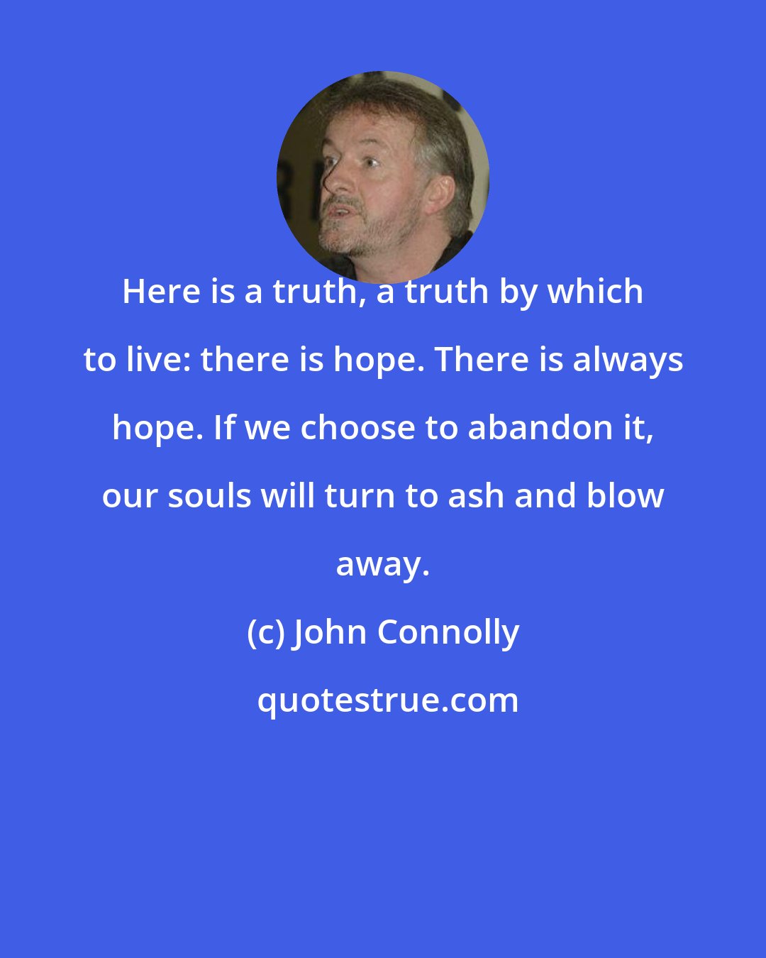 John Connolly: Here is a truth, a truth by which to live: there is hope. There is always hope. If we choose to abandon it, our souls will turn to ash and blow away.