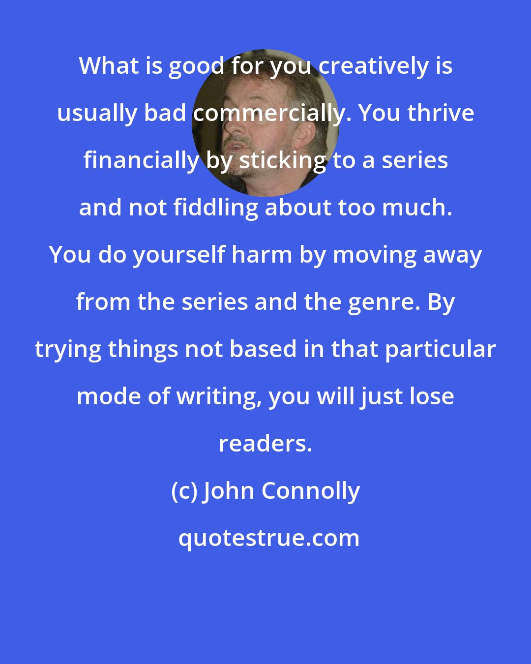 John Connolly: What is good for you creatively is usually bad commercially. You thrive financially by sticking to a series and not fiddling about too much. You do yourself harm by moving away from the series and the genre. By trying things not based in that particular mode of writing, you will just lose readers.