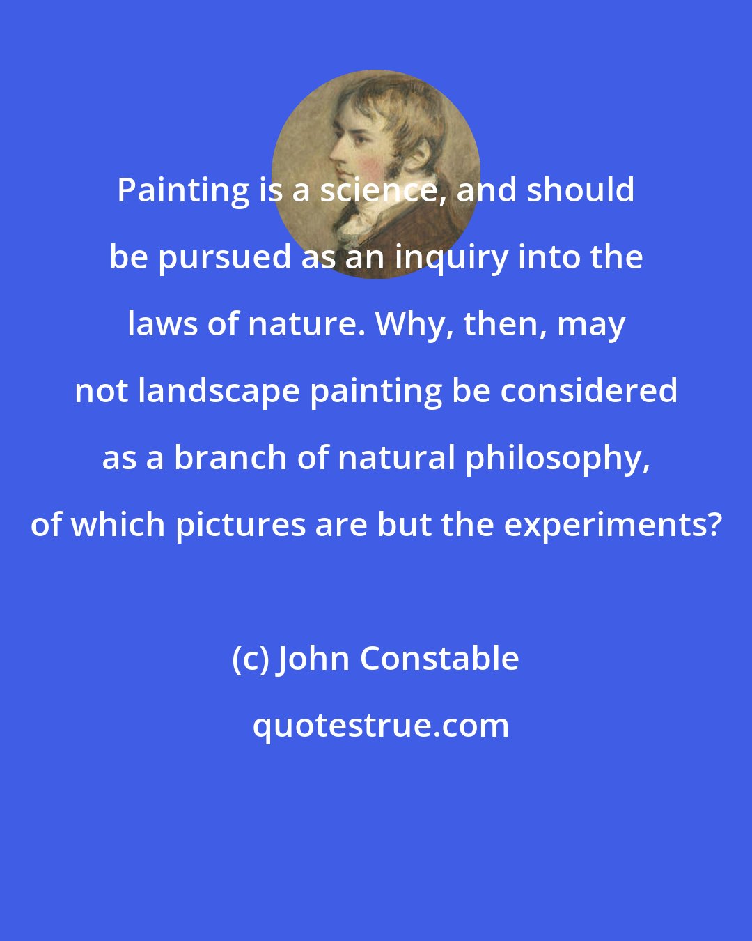 John Constable: Painting is a science, and should be pursued as an inquiry into the laws of nature. Why, then, may not landscape painting be considered as a branch of natural philosophy, of which pictures are but the experiments?