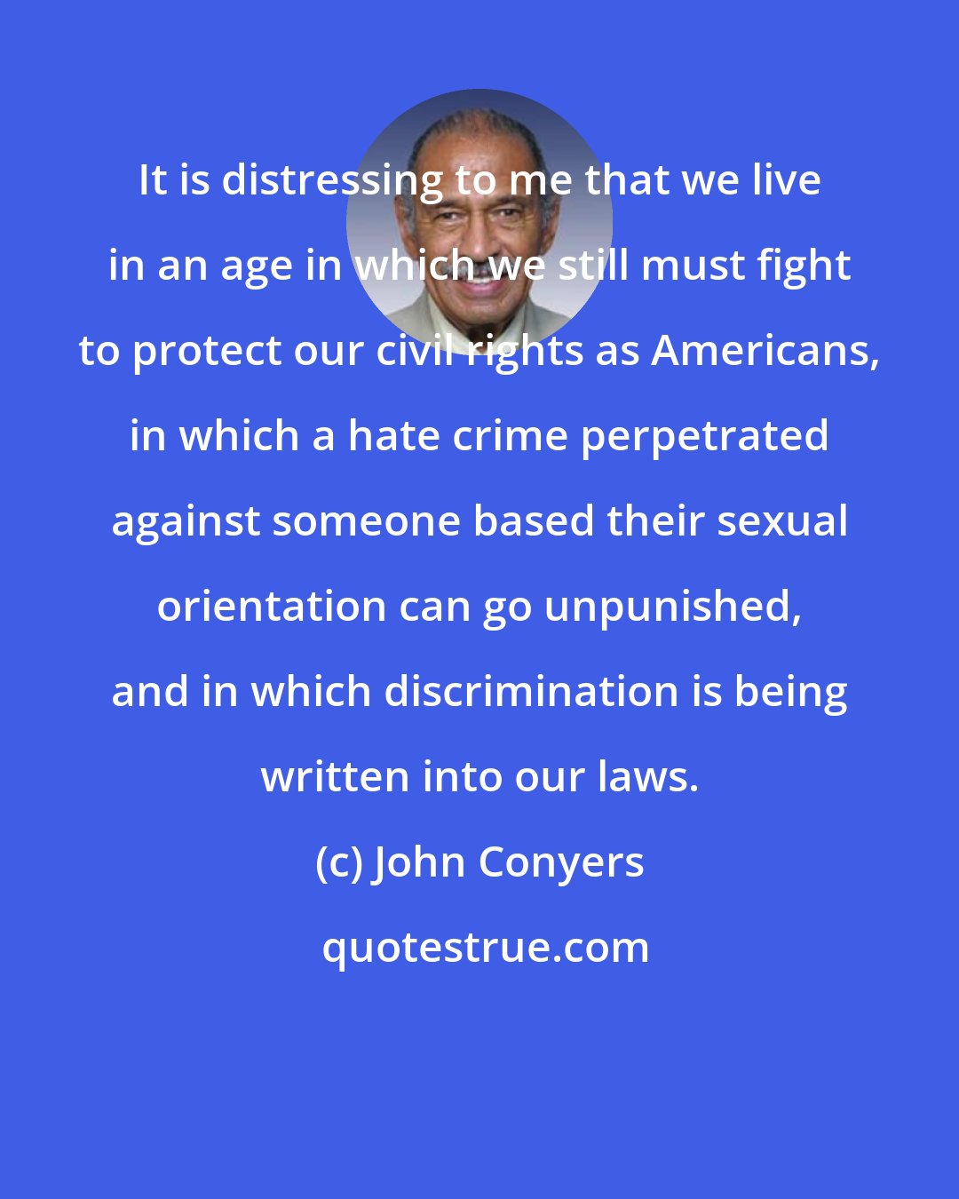 John Conyers: It is distressing to me that we live in an age in which we still must fight to protect our civil rights as Americans, in which a hate crime perpetrated against someone based their sexual orientation can go unpunished, and in which discrimination is being written into our laws.