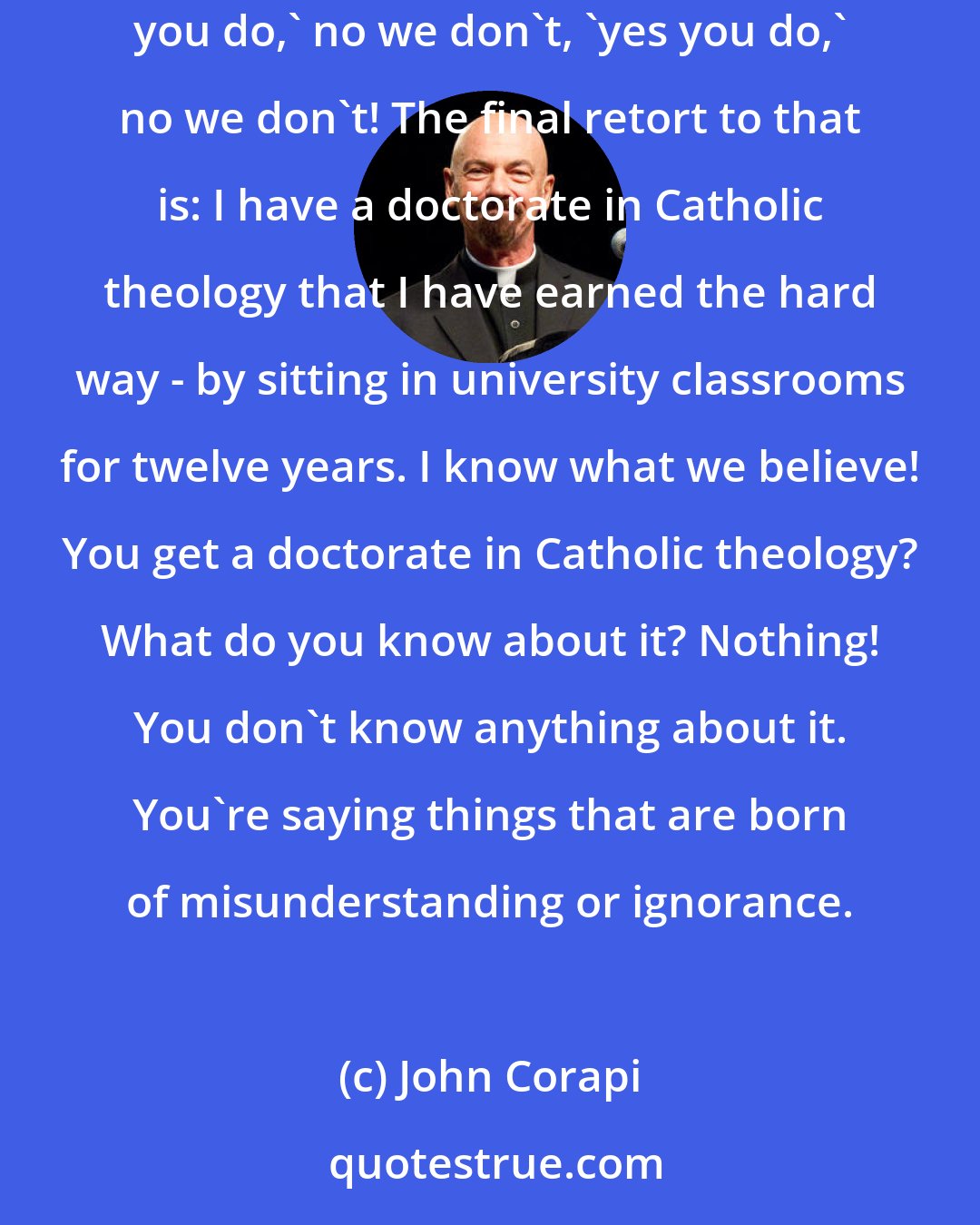 John Corapi: More than once I've had discussions with persons who say things based on a misunderstanding. 'Oh you Catholics worship images.' No we don't, 'yes you do,' no we don't, 'yes you do,' no we don't! The final retort to that is: I have a doctorate in Catholic theology that I have earned the hard way - by sitting in university classrooms for twelve years. I know what we believe! You get a doctorate in Catholic theology? What do you know about it? Nothing! You don't know anything about it. You're saying things that are born of misunderstanding or ignorance.