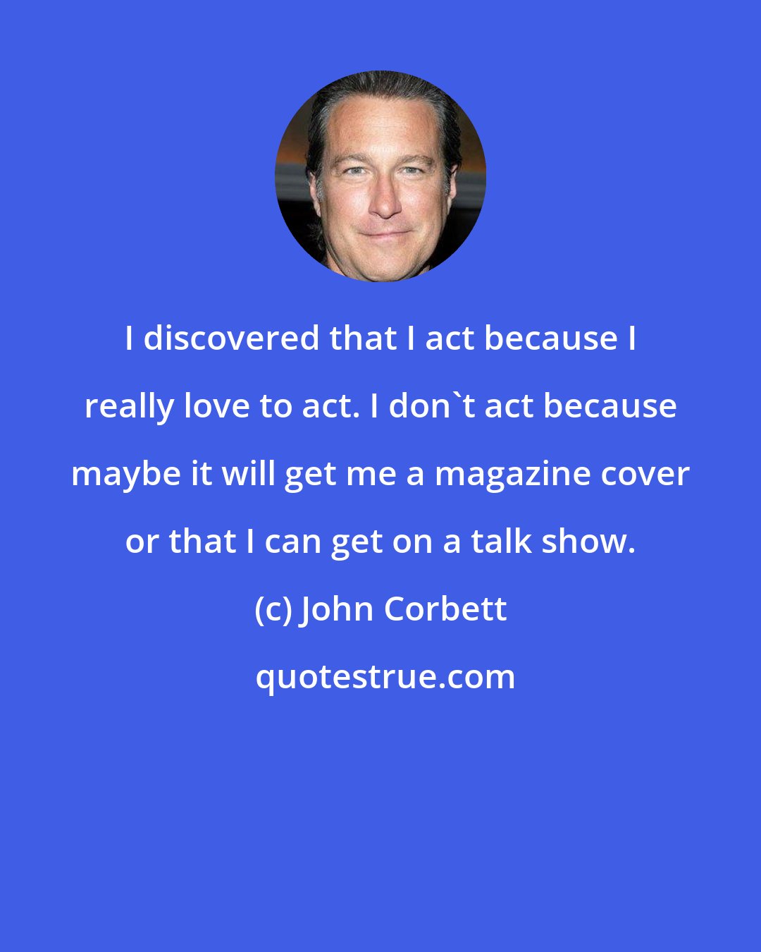John Corbett: I discovered that I act because I really love to act. I don't act because maybe it will get me a magazine cover or that I can get on a talk show.