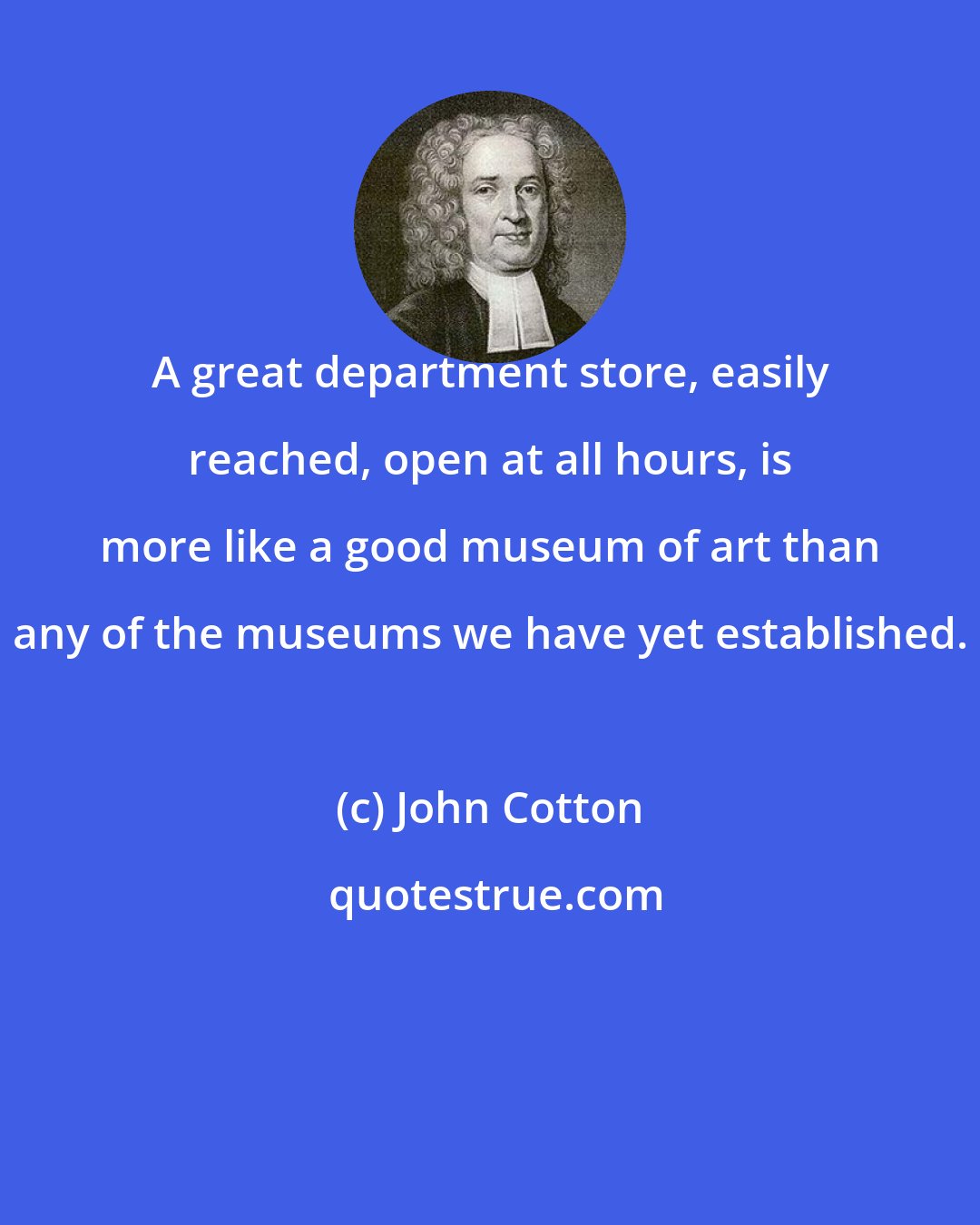 John Cotton: A great department store, easily reached, open at all hours, is more like a good museum of art than any of the museums we have yet established.
