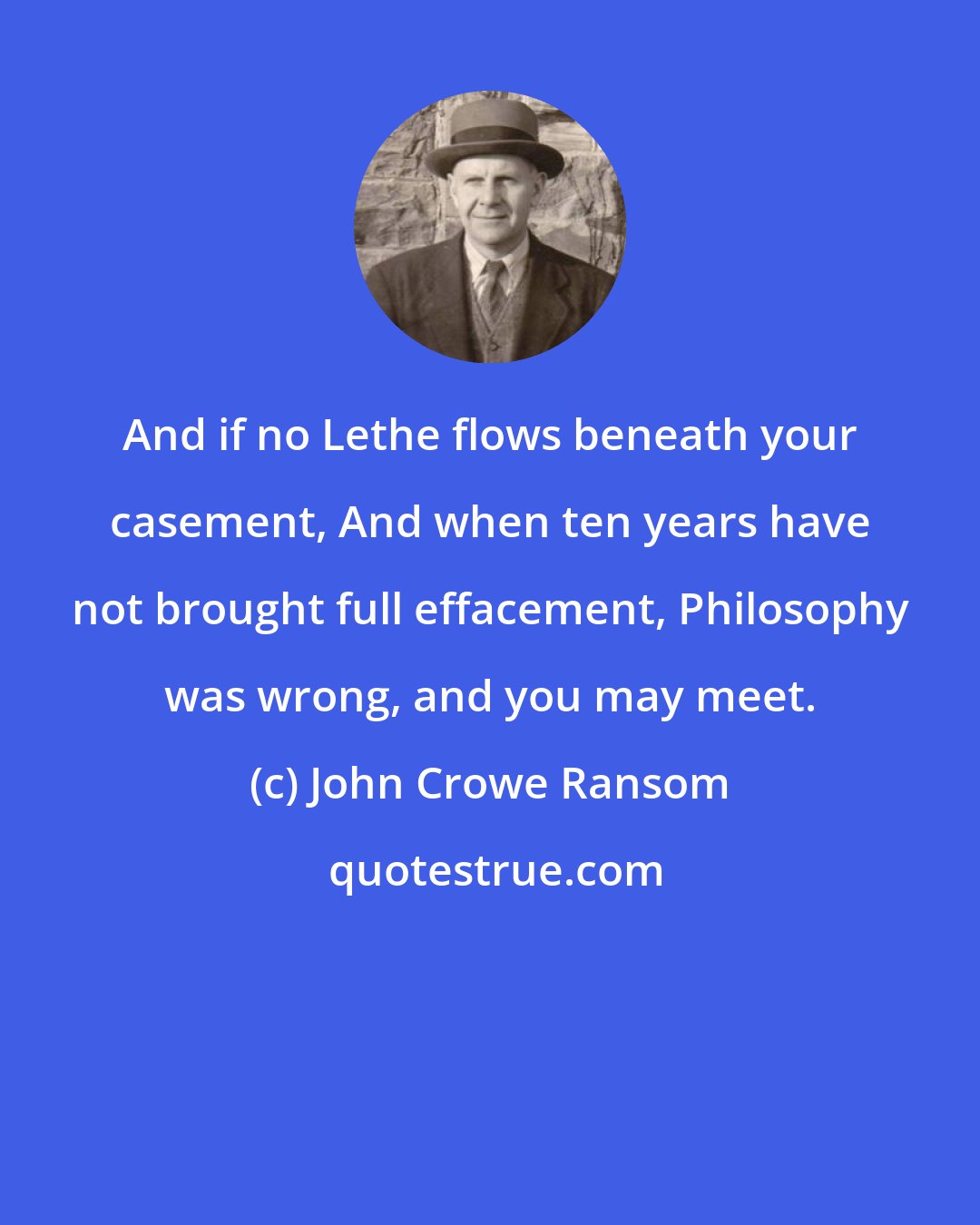 John Crowe Ransom: And if no Lethe flows beneath your casement, And when ten years have not brought full effacement, Philosophy was wrong, and you may meet.