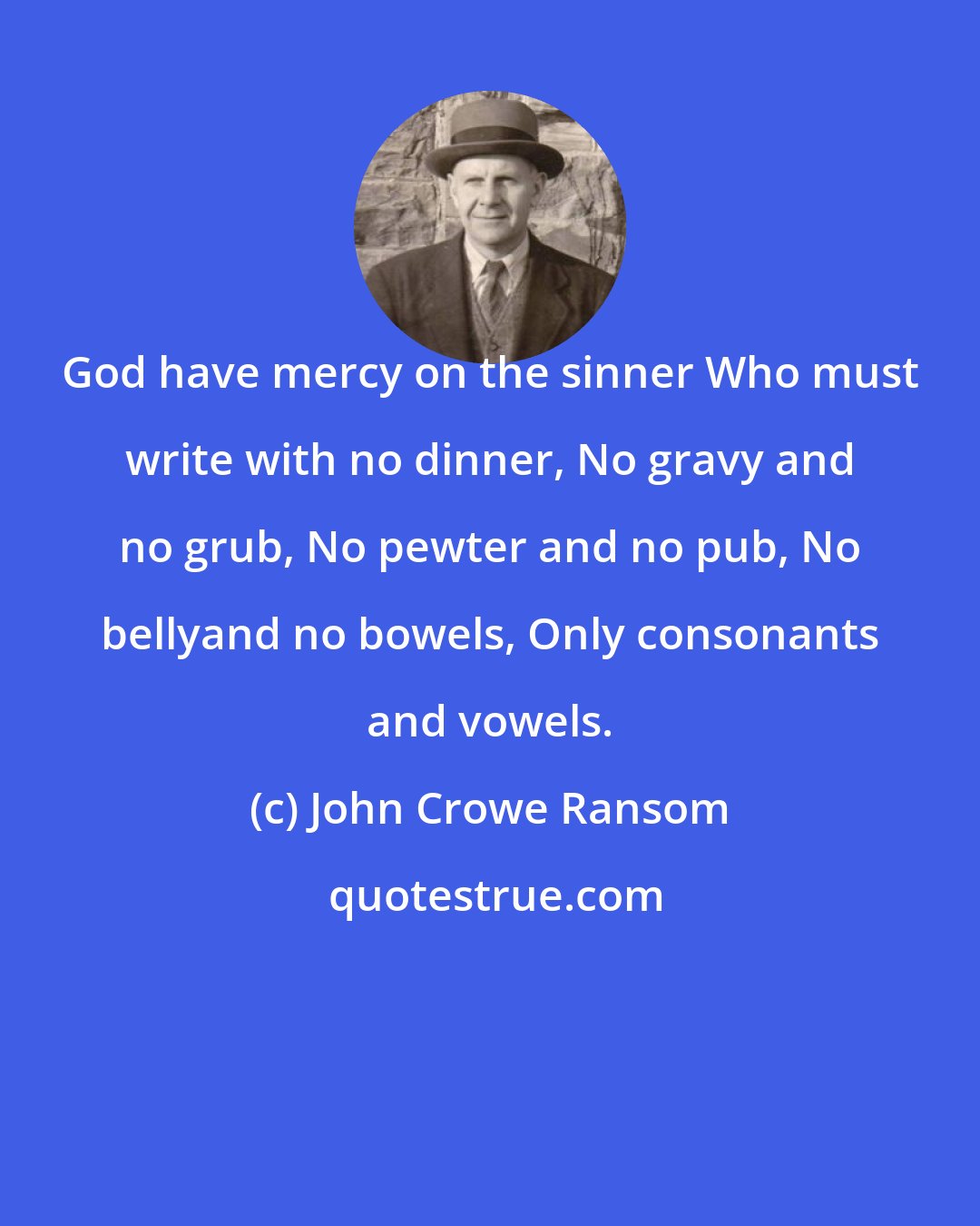 John Crowe Ransom: God have mercy on the sinner Who must write with no dinner, No gravy and no grub, No pewter and no pub, No bellyand no bowels, Only consonants and vowels.