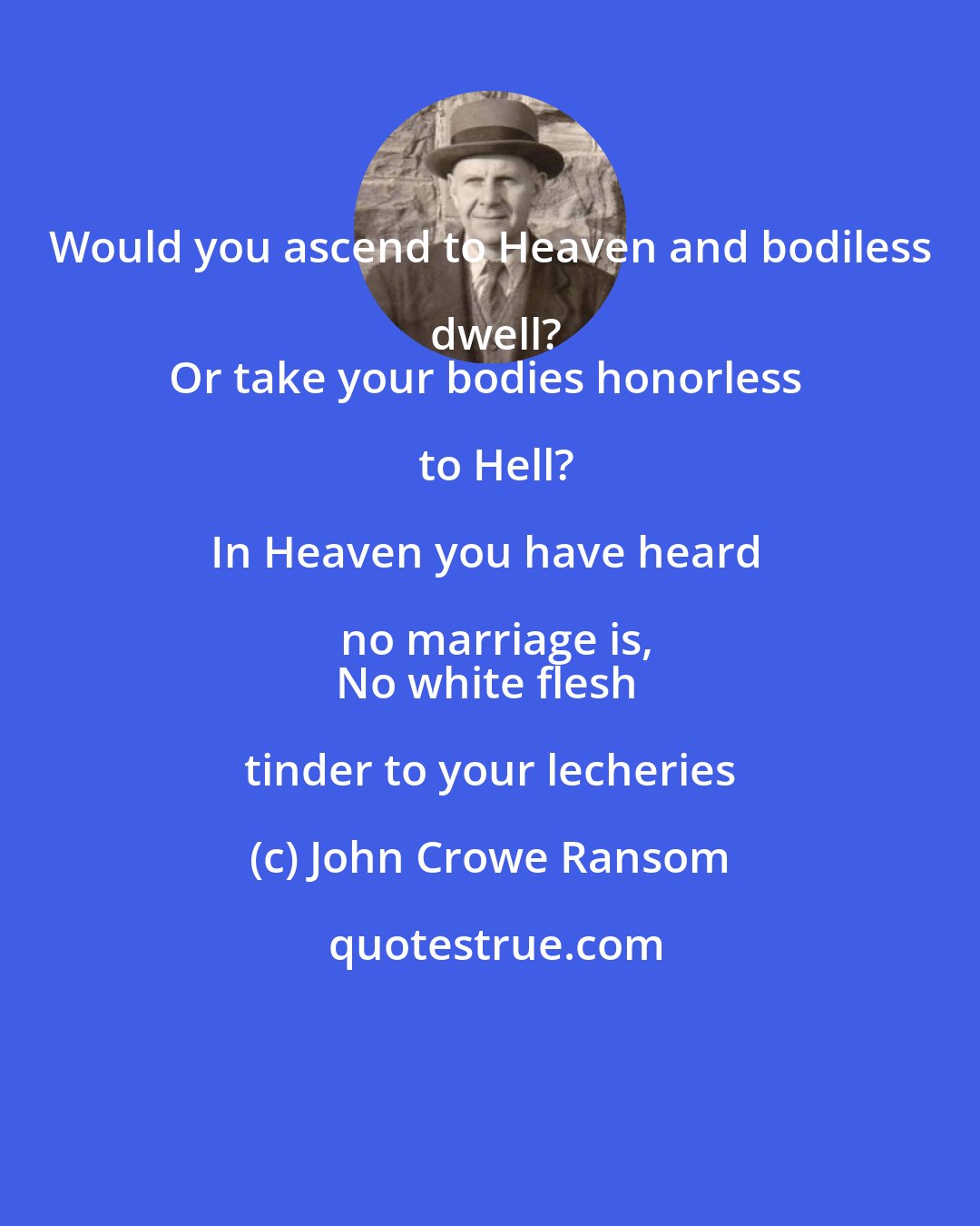 John Crowe Ransom: Would you ascend to Heaven and bodiless dwell?
Or take your bodies honorless to Hell?

In Heaven you have heard no marriage is,
No white flesh tinder to your lecheries